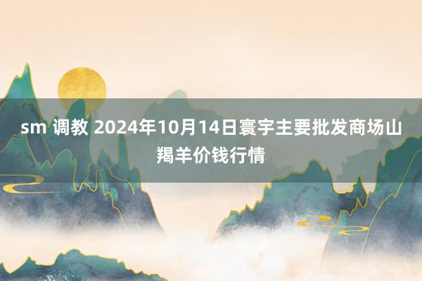 sm 调教 2024年10月14日寰宇主要批发商场山羯羊价钱行情