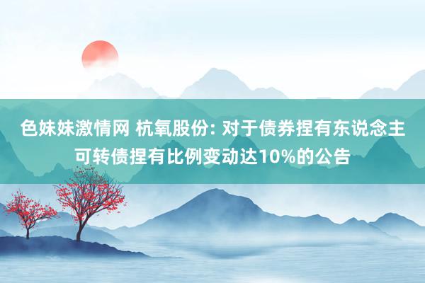 色妹妹激情网 杭氧股份: 对于债券捏有东说念主可转债捏有比例变动达10%的公告