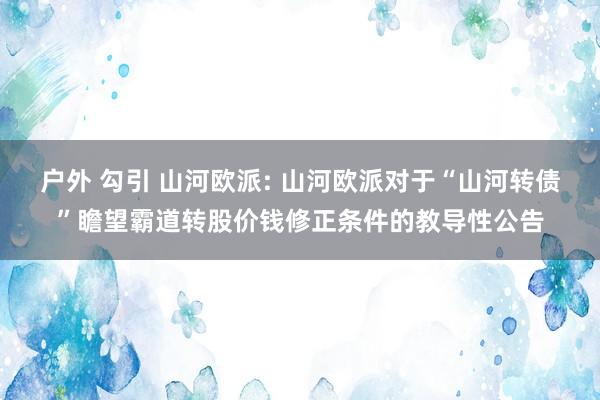 户外 勾引 山河欧派: 山河欧派对于“山河转债”瞻望霸道转股价钱修正条件的教导性公告