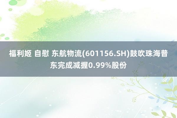 福利姬 自慰 东航物流(601156.SH)鼓吹珠海普东完成减握0.99%股份