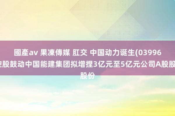 國產av 果凍傳媒 肛交 中国动力诞生(03996)控股鼓动中国能建集团拟增捏3亿元至5亿元公司A股股份