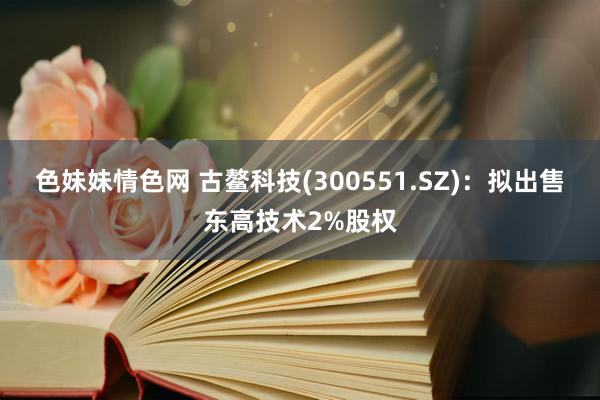 色妹妹情色网 古鳌科技(300551.SZ)：拟出售东高技术2%股权