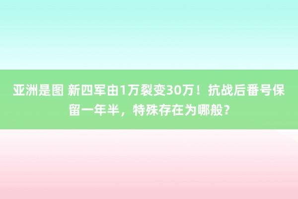 亚洲是图 新四军由1万裂变30万！抗战后番号保留一年半，特殊存在为哪般？