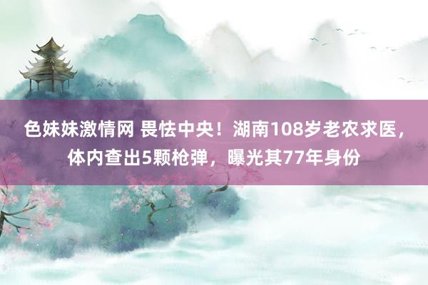 色妹妹激情网 畏怯中央！湖南108岁老农求医，体内查出5颗枪弹，曝光其77年身份