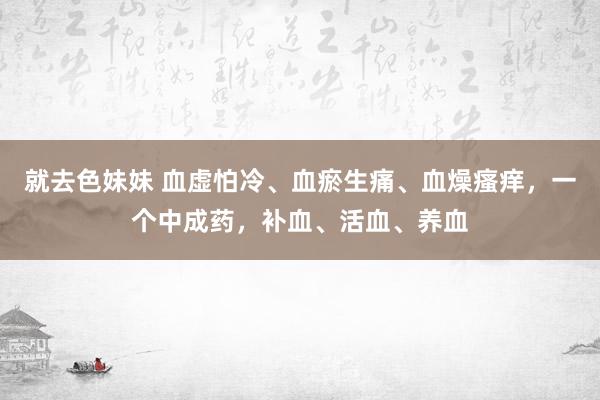 就去色妹妹 血虚怕冷、血瘀生痛、血燥瘙痒，一个中成药，补血、活血、养血