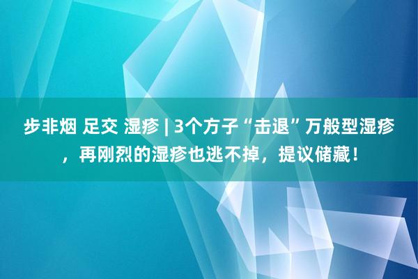 步非烟 足交 湿疹 | 3个方子“击退”万般型湿疹，再刚烈的湿疹也逃不掉，提议储藏！