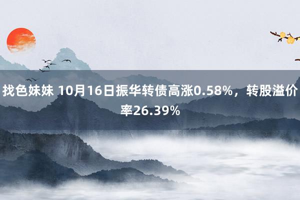 找色妹妹 10月16日振华转债高涨0.58%，转股溢价率26.39%