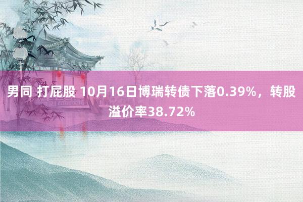 男同 打屁股 10月16日博瑞转债下落0.39%，转股溢价率38.72%