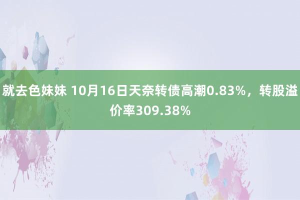 就去色妹妹 10月16日天奈转债高潮0.83%，转股溢价率309.38%