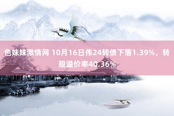 色妹妹激情网 10月16日伟24转债下落1.39%，转股溢价率40.36%