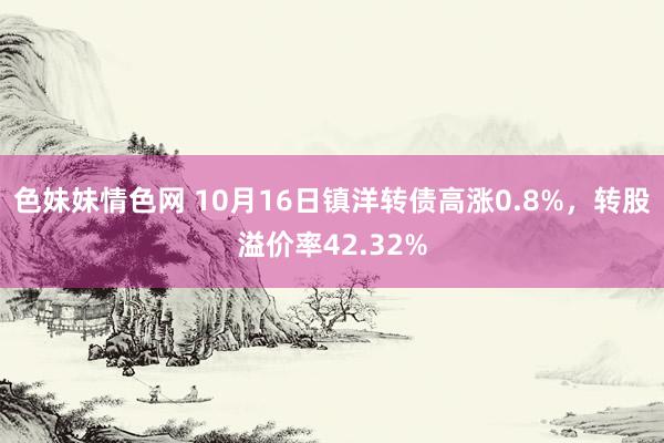 色妹妹情色网 10月16日镇洋转债高涨0.8%，转股溢价率42.32%