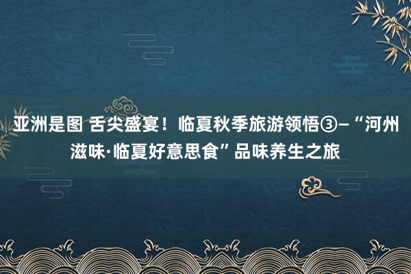 亚洲是图 舌尖盛宴！临夏秋季旅游领悟③—“河州滋味·临夏好意思食”品味养生之旅