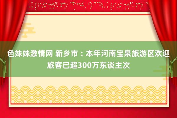 色妹妹激情网 新乡市 : 本年河南宝泉旅游区欢迎旅客已超300万东谈主次