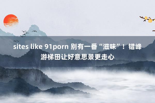 sites like 91porn 别有一番“滋味”！错峰游梯田让好意思景更走心