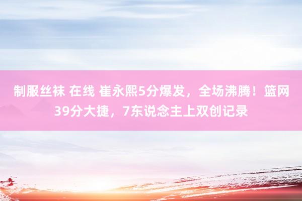 制服丝袜 在线 崔永熙5分爆发，全场沸腾！篮网39分大捷，7东说念主上双创记录