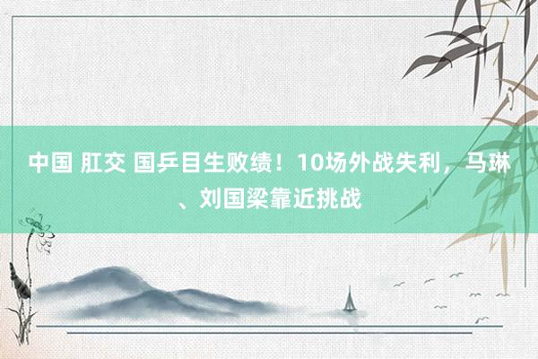 中国 肛交 国乒目生败绩！10场外战失利，马琳、刘国梁靠近挑战