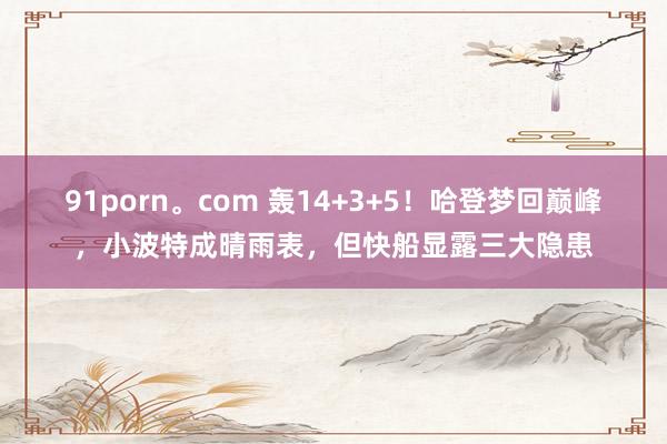 91porn。com 轰14+3+5！哈登梦回巅峰，小波特成晴雨表，但快船显露三大隐患