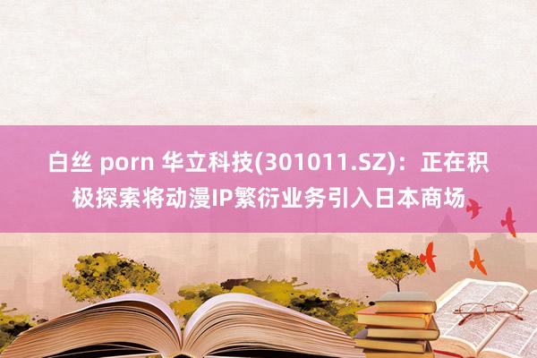 白丝 porn 华立科技(301011.SZ)：正在积极探索将动漫IP繁衍业务引入日本商场