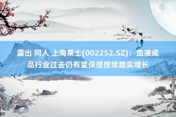 露出 同人 上海莱士(002252.SZ)：血液成品行业过去仍有望保捏捏续踏实增长