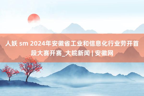 人妖 sm ﻿2024年安徽省工业和信息化行业劳开首段大赛开赛_大皖新闻 | 安徽网