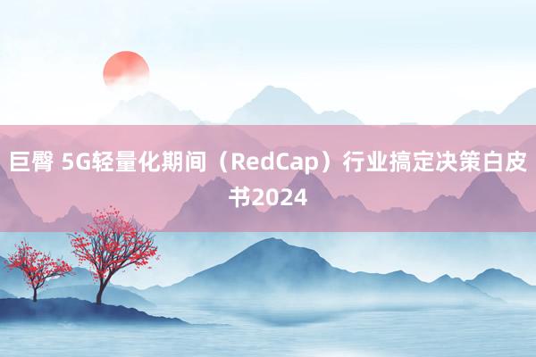 巨臀 5G轻量化期间（RedCap）行业搞定决策白皮书2024