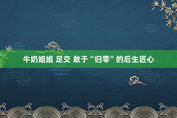 牛奶姐姐 足交 敢于“归零”的后生匠心