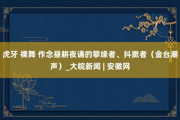 虎牙 裸舞 作念昼耕夜诵的攀缘者、抖擞者（金台潮声）_大皖新闻 | 安徽网