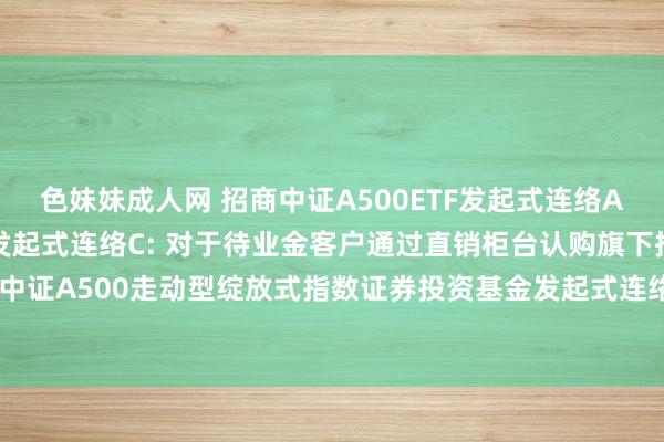 色妹妹成人网 招商中证A500ETF发起式连络A，招商中证A500ETF发起式连络C: 对于待业金客户通过直销柜台认购旗下招商中证A500走动型绽放式指数证券投资基金发起式连络基金A类基金份额费率优惠的公告