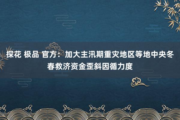 探花 极品 官方：加大主汛期重灾地区等地中央冬春救济资金歪斜因循力度