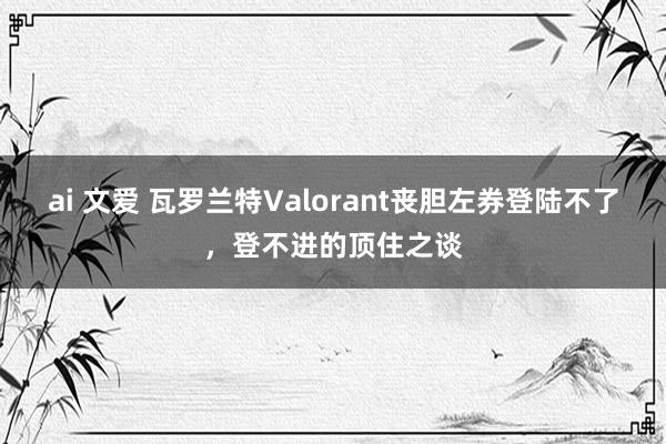 ai 文爱 瓦罗兰特Valorant丧胆左券登陆不了，登不进的顶住之谈