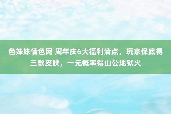 色妹妹情色网 周年庆6大福利清点，玩家保底得三款皮肤，一元概率得山公地狱火