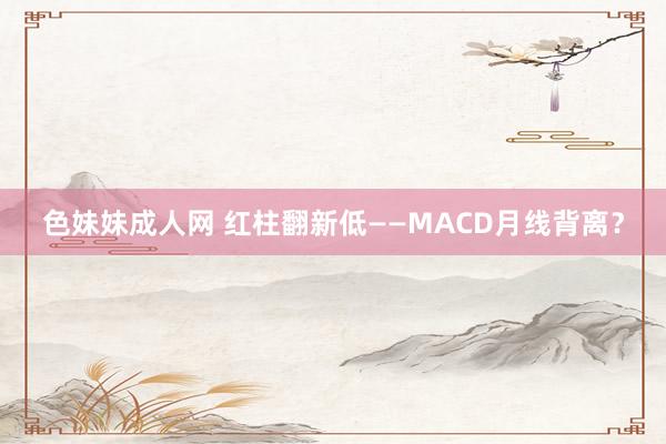 色妹妹成人网 红柱翻新低——MACD月线背离？