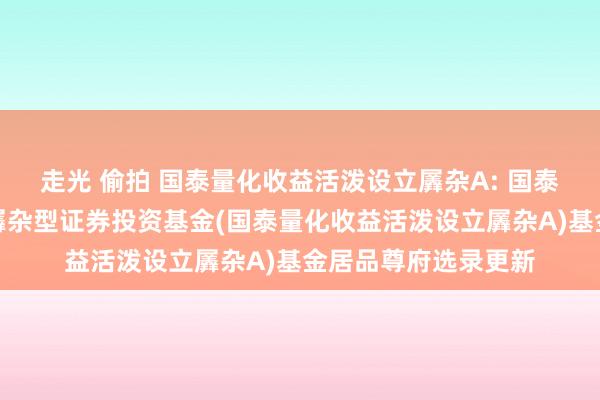 走光 偷拍 国泰量化收益活泼设立羼杂A: 国泰量化收益活泼设立羼杂型证券投资基金(国泰量化收益活泼设立羼杂A)基金居品尊府选录更新