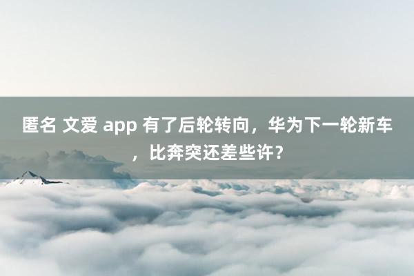 匿名 文爱 app 有了后轮转向，华为下一轮新车，比奔突还差些许？