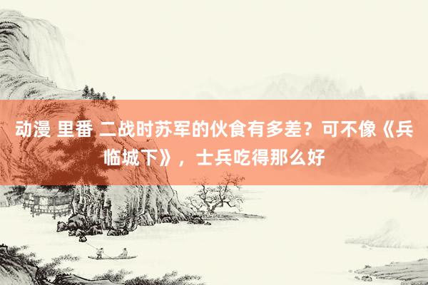 动漫 里番 二战时苏军的伙食有多差？可不像《兵临城下》，士兵吃得那么好