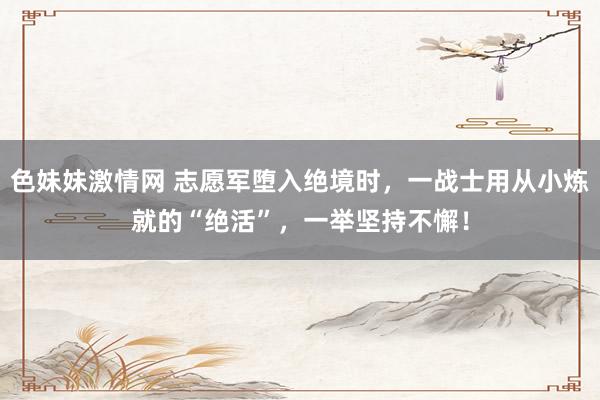 色妹妹激情网 志愿军堕入绝境时，一战士用从小炼就的“绝活”，一举坚持不懈！