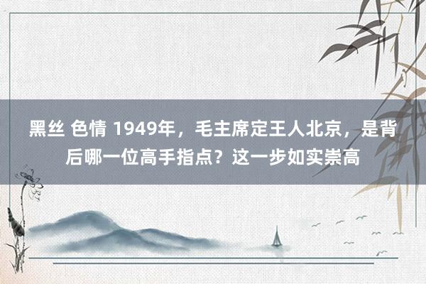 黑丝 色情 1949年，毛主席定王人北京，是背后哪一位高手指点？这一步如实崇高