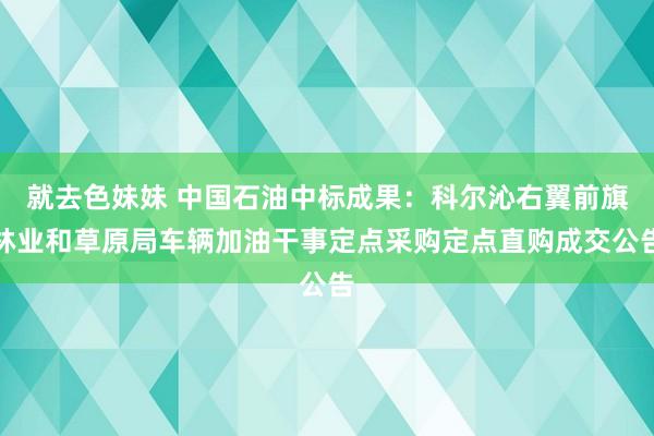 就去色妹妹 中国石油中标成果：科尔沁右翼前旗林业和草原局车辆加油干事定点采购定点直购成交公告