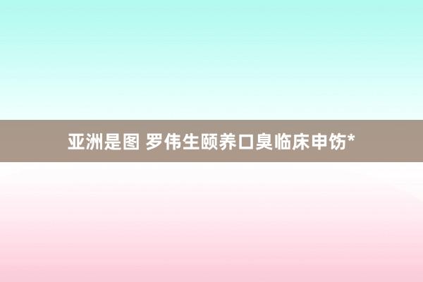 亚洲是图 罗伟生颐养口臭临床申饬*