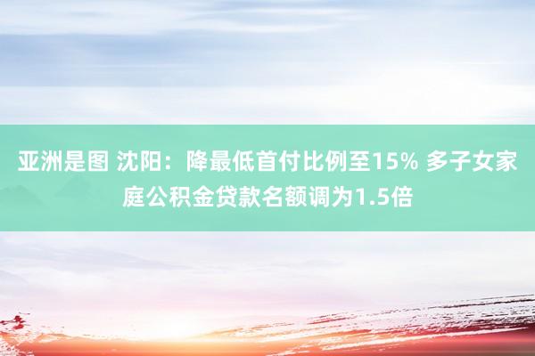 亚洲是图 沈阳：降最低首付比例至15% 多子女家庭公积金贷款名额调为1.5倍