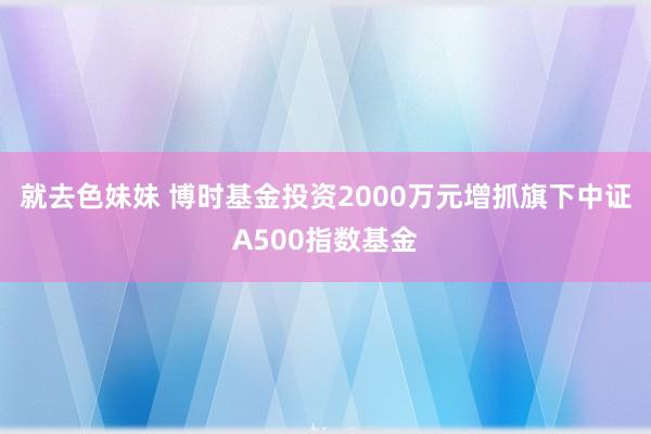 就去色妹妹 博时基金投资2000万元增抓旗下中证A500指数基金