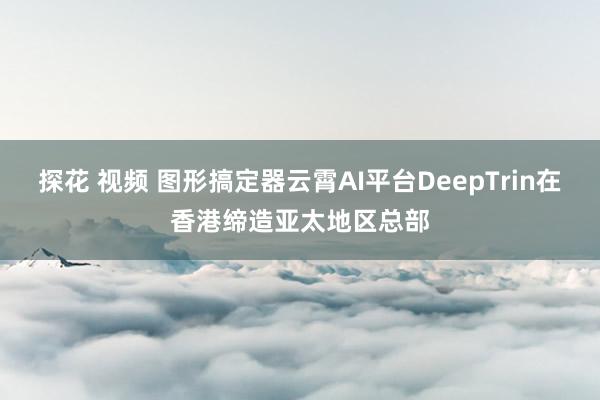 探花 视频 图形搞定器云霄AI平台DeepTrin在香港缔造亚太地区总部