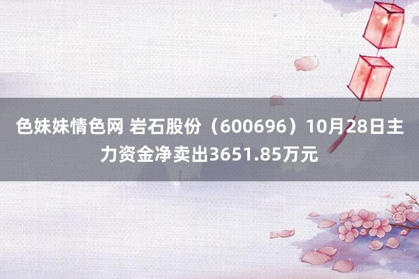 色妹妹情色网 岩石股份（600696）10月28日主力资金净卖出3651.85万元