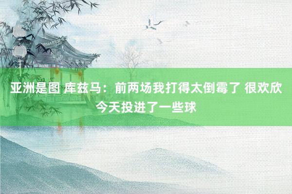 亚洲是图 库兹马：前两场我打得太倒霉了 很欢欣今天投进了一些球