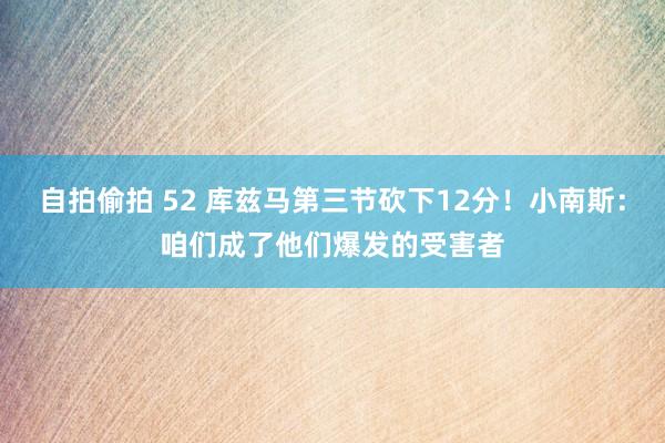 自拍偷拍 52 库兹马第三节砍下12分！小南斯：咱们成了他们爆发的受害者