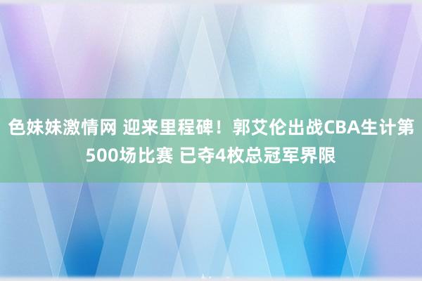 色妹妹激情网 迎来里程碑！郭艾伦出战CBA生计第500场比赛 已夺4枚总冠军界限