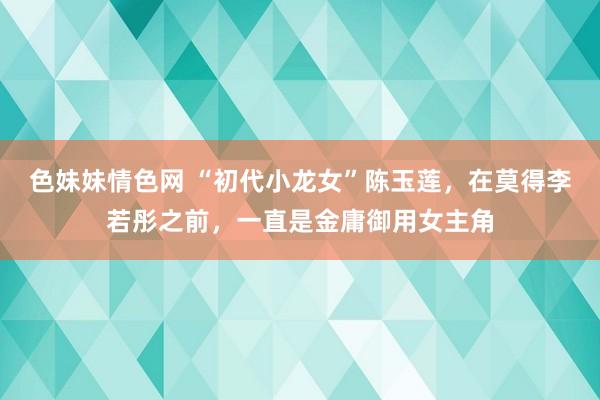 色妹妹情色网 “初代小龙女”陈玉莲，在莫得李若彤之前，一直是金庸御用女主角