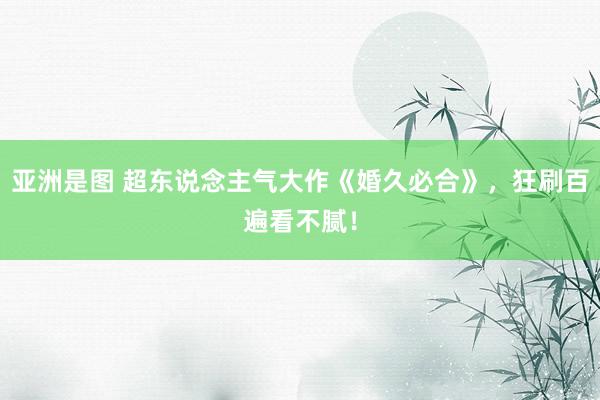 亚洲是图 超东说念主气大作《婚久必合》，狂刷百遍看不腻！