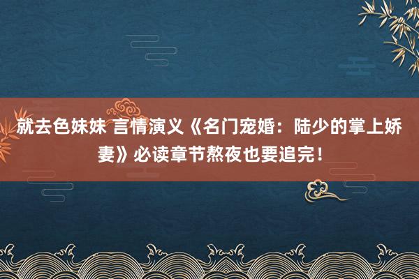 就去色妹妹 言情演义《名门宠婚：陆少的掌上娇妻》必读章节熬夜也要追完！