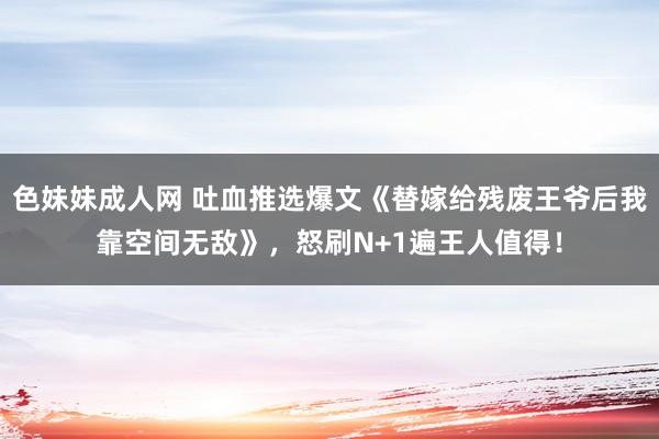 色妹妹成人网 吐血推选爆文《替嫁给残废王爷后我靠空间无敌》，怒刷N+1遍王人值得！